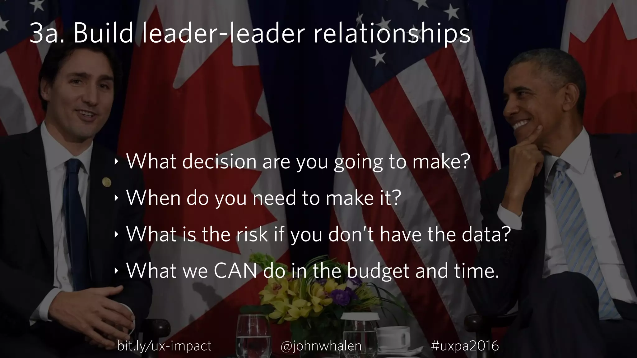 3a. Build leader-leader relationships
‣ What decision are you going to make?
‣ When do you need to make it?
‣ What is the risk if you don’t have the data?
‣ What we CAN do in the budget and time.
bit.ly/ux-impact #uxpa2016@johnwhalen
 