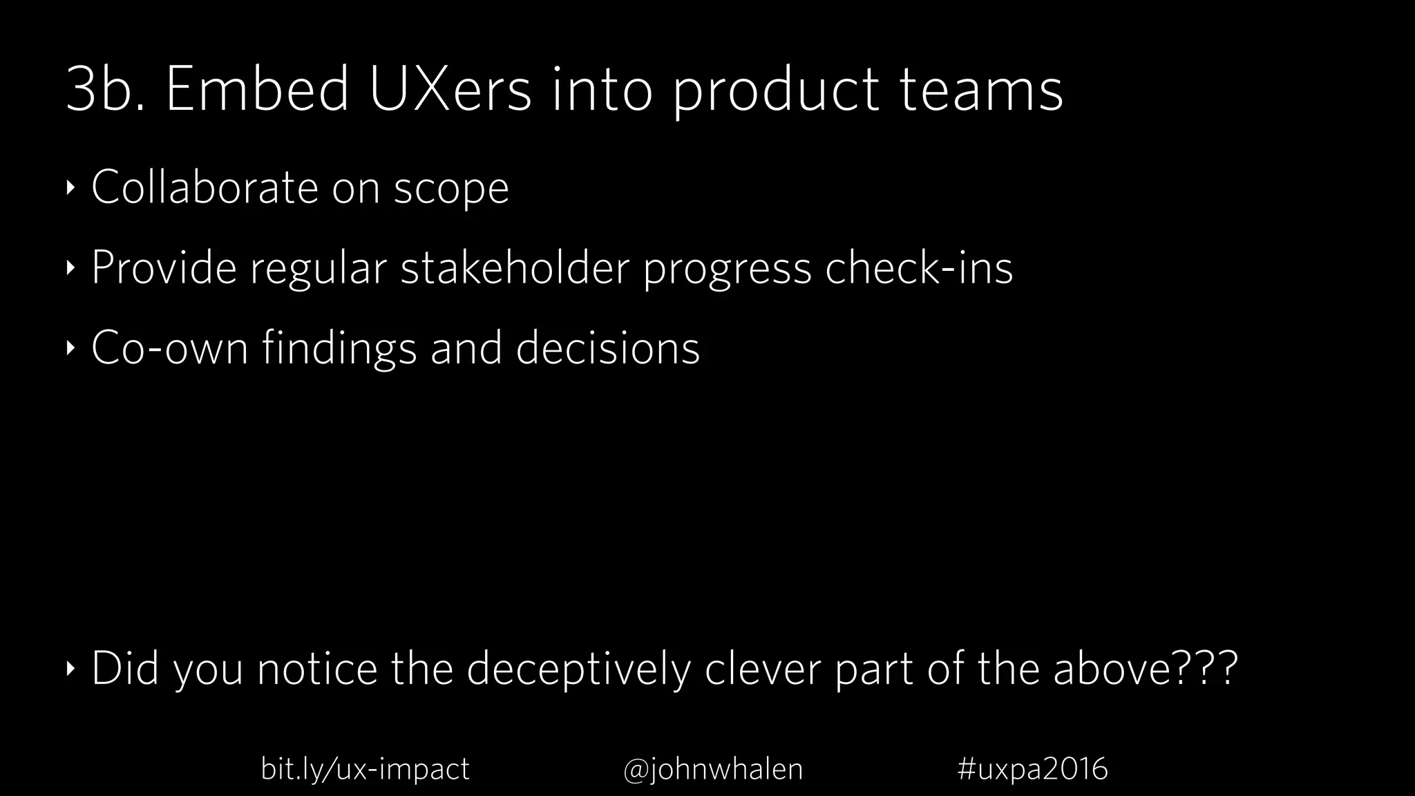 3b. Embed UXers into product teams
‣ Collaborate on scope
‣ Provide regular stakeholder progress check-ins
‣ Co-own findings and decisions
‣ Did you notice the deceptively clever part of the above???
bit.ly/ux-impact #uxpa2016@johnwhalen
 