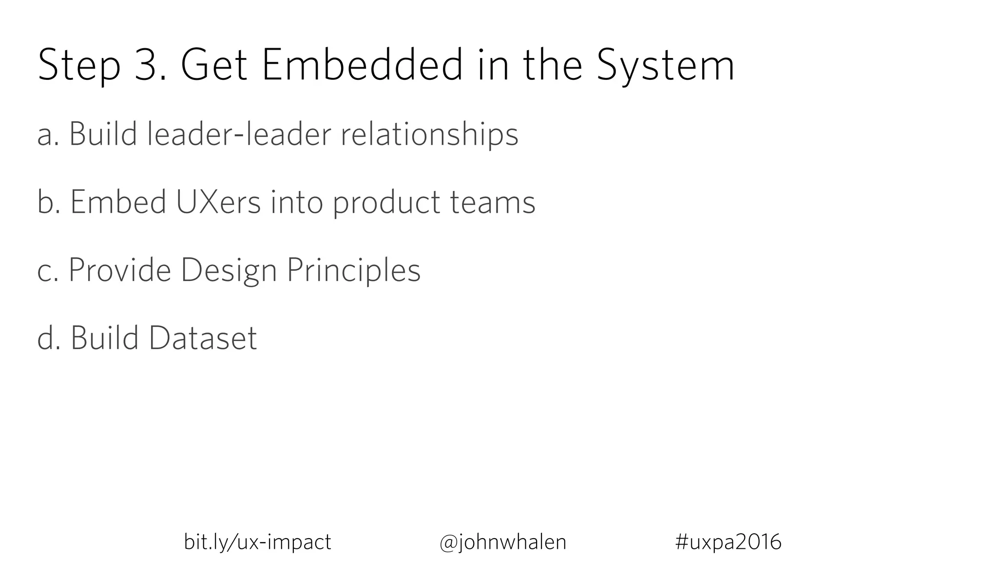 Step 3. Get Embedded in the System
a. Build leader-leader relationships
b. Embed UXers into product teams
c. Provide Design Principles
d. Build Dataset
bit.ly/ux-impact #uxpa2016@johnwhalen
 