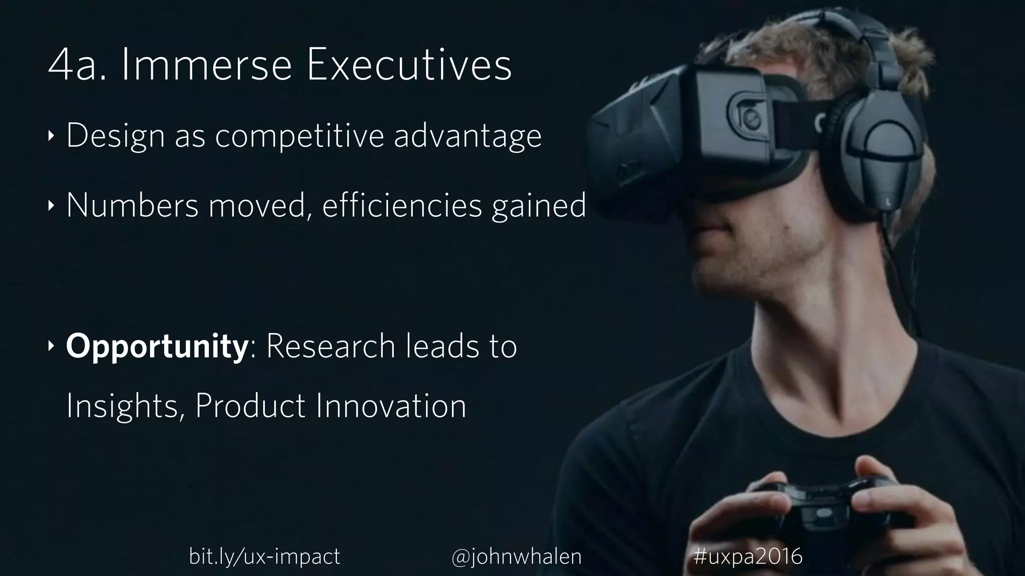 4a. Immerse Executives
‣ Design as competitive advantage
‣ Numbers moved, efficiencies gained
‣ Opportunity: Research leads to
Insights, Product Innovation
bit.ly/ux-impact #uxpa2016@johnwhalen
 