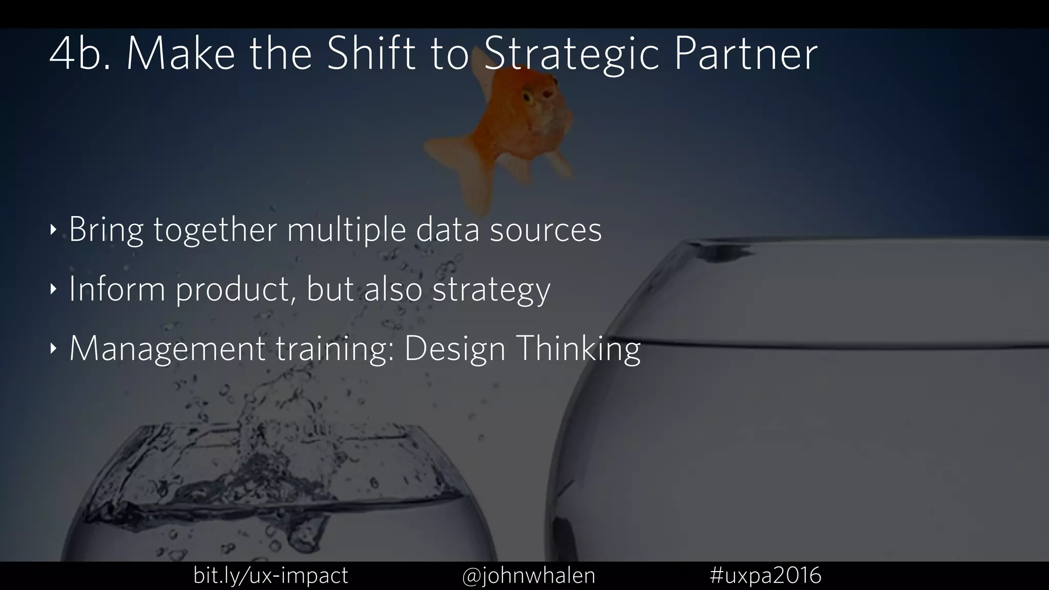 4b. Make the Shift to Strategic Partner
‣ Bring together multiple data sources
‣ Inform product, but also strategy
‣ Management training: Design Thinking
bit.ly/ux-impact #uxpa2016@johnwhalen
 