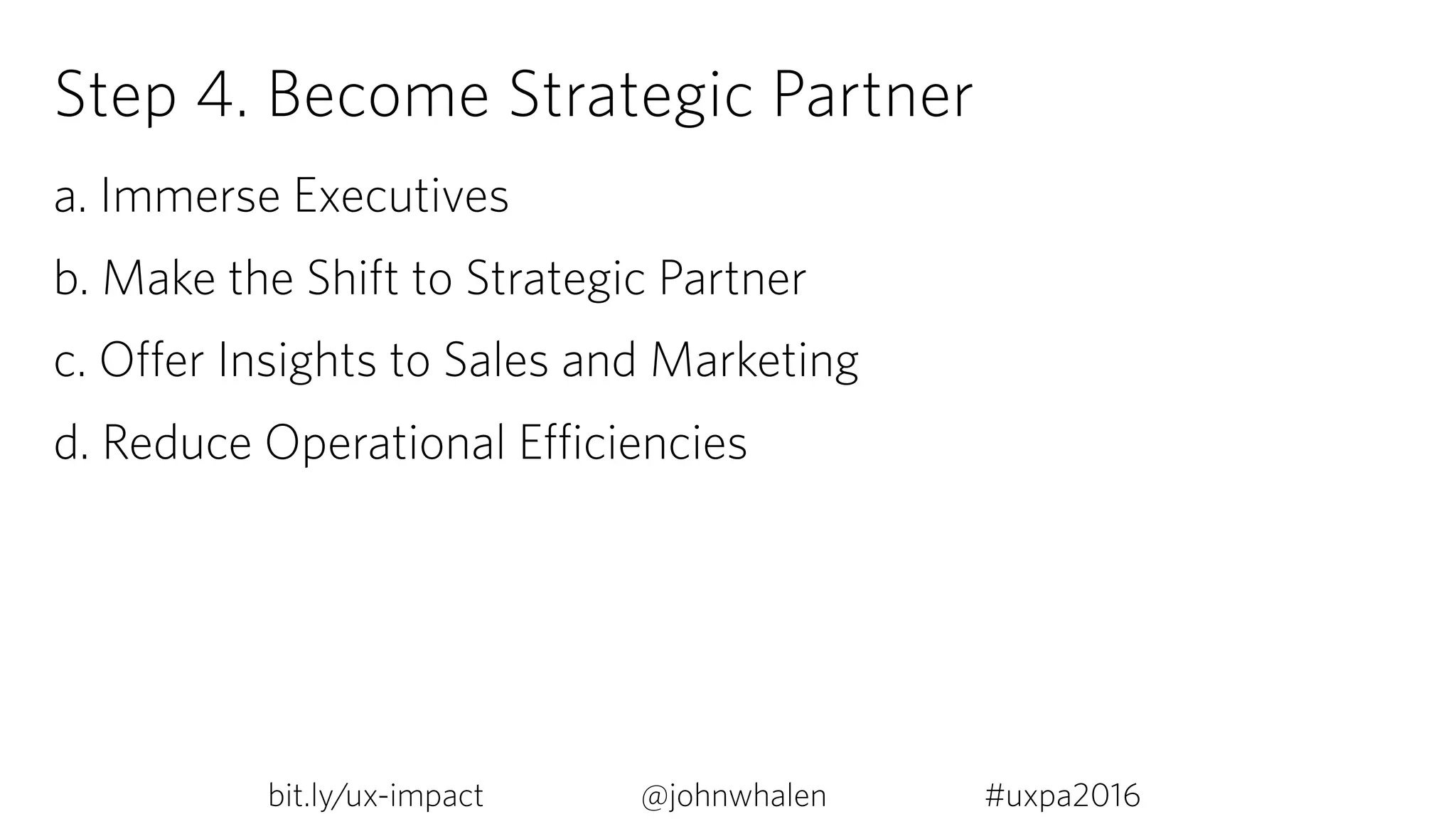 Step 4. Become Strategic Partner
a. Immerse Executives
b. Make the Shift to Strategic Partner
c. Offer Insights to Sales and Marketing
d. Reduce Operational Efficiencies
bit.ly/ux-impact #uxpa2016@johnwhalen
 