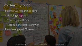2b. Teach (cont.)
‣ How to UX research is done
- Building rapport
- Forming questions
- Letting participants answer
‣ How ...