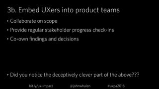 3b. Embed UXers into product teams
‣ Collaborate on scope
‣ Provide regular stakeholder progress check-ins
‣ Co-own findin...