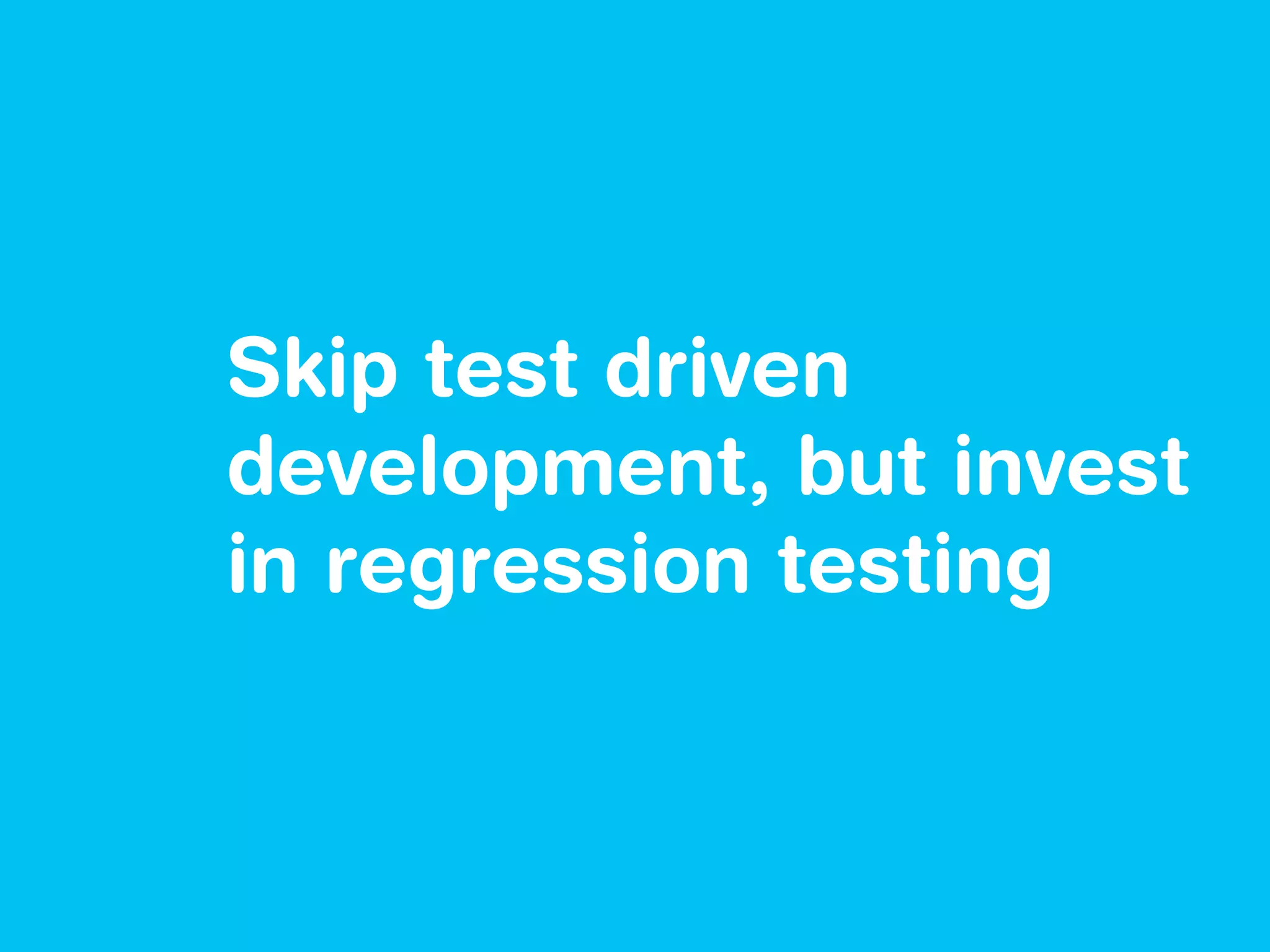 Skip test driven
development, but invest
in regression testing
 