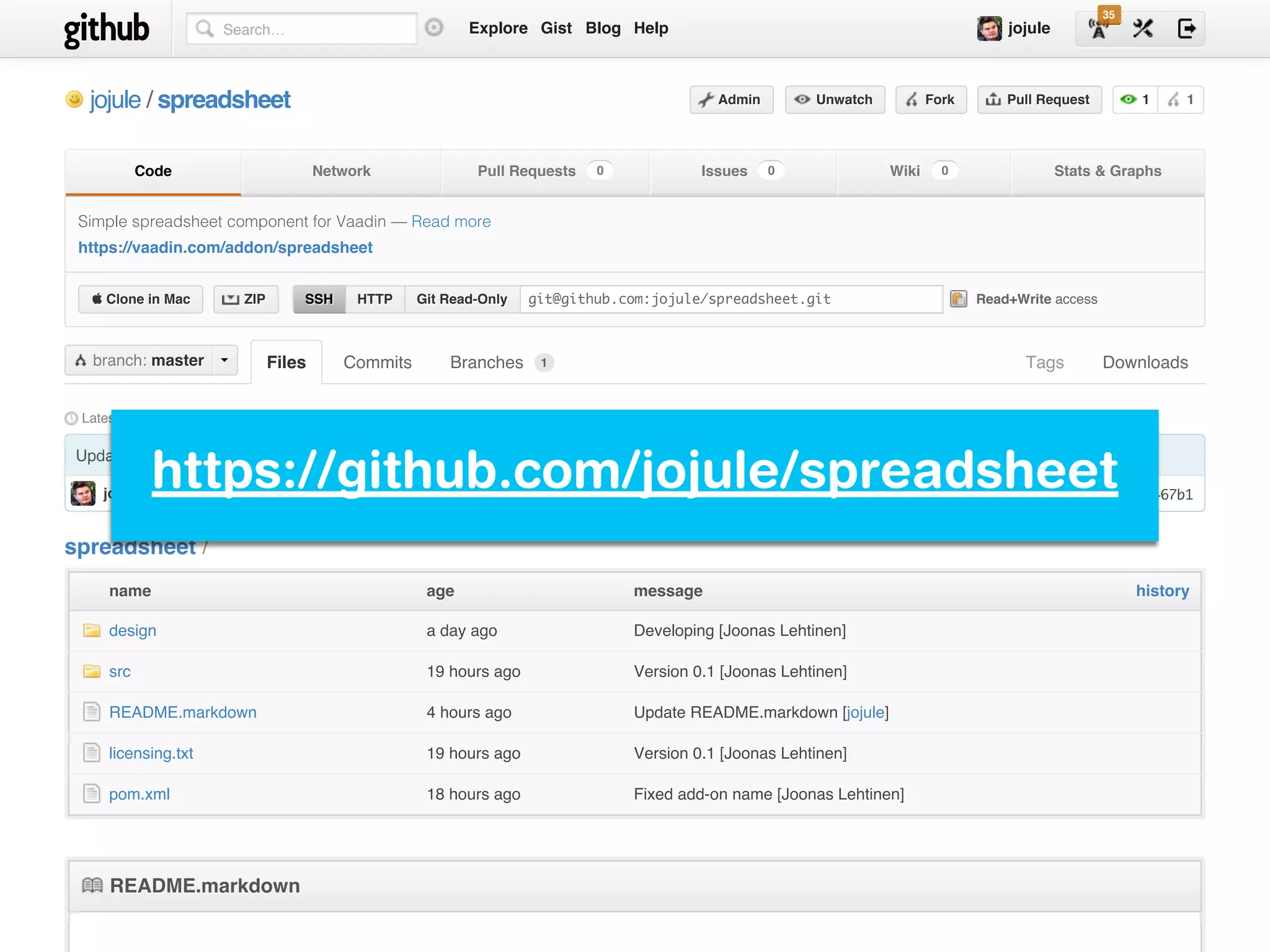 commit 7453f467b1
Latest commit to the master branch
Update README.markdown
jojule authored 4 hours ago
Tags Downloads
jojulejojule // spreadsheetspreadsheet
Files Commits Branches
1 1AdminAdmin UnwatchUnwatch ForkFork Pull RequestPull Request
CodeCode NetworkNetwork Pull RequestsPull Requests IssuesIssues WikiWiki Stats & GraphsStats & Graphs00 00 00
SSHSSH HTTPHTTP Git Read-OnlyGit Read-Only git@github.com:jojule/spreadsheet.git Read+Write access
Simple spreadsheet component for Vaadin — Read more
https://vaadin.com/addon/spreadsheet
 Clone in Mac Clone in Mac ZIPZIP
mastermasterbranch:branch: 1
historyhistorynamename ageage messagemessage
design a day ago Developing [Joonas Lehtinen]
src 19 hours ago Version 0.1 [Joonas Lehtinen]
README.markdown 4 hours ago Update README.markdown [jojule]
licensing.txt 19 hours ago Version 0.1 [Joonas Lehtinen]
pom.xml 18 hours ago Fixed add-on name [Joonas Lehtinen]
README.markdownREADME.markdown
spreadsheet /
ExploreExplore GistGist BlogBlog HelpHelp jojulejojuleSearch…
35
https://github.com/jojule/spreadsheet
 