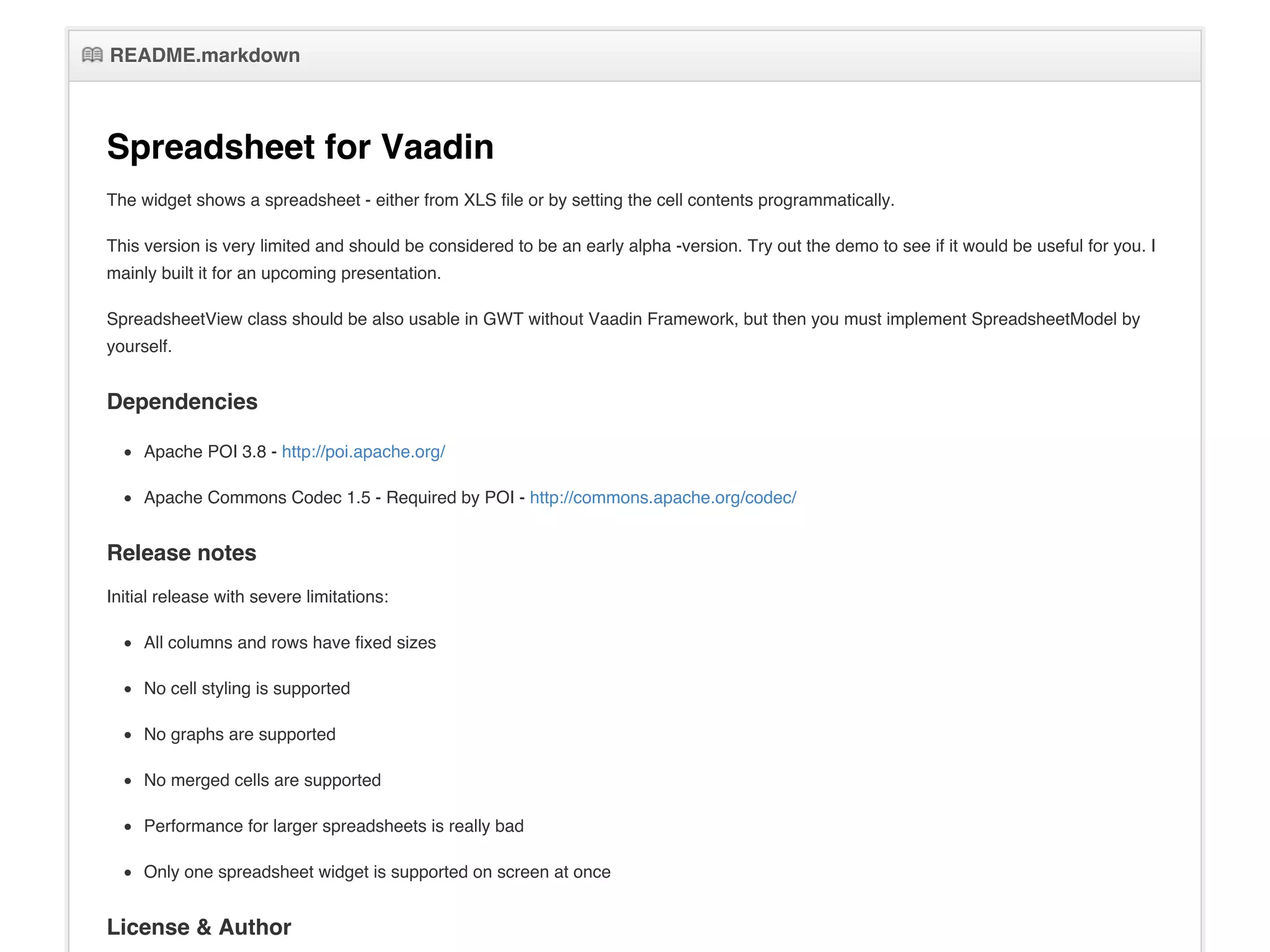 README.markdownREADME.markdown
Spreadsheet for Vaadin
The widget shows a spreadsheet - either from XLS file or by setting the cell contents programmatically.
This version is very limited and should be considered to be an early alpha -version. Try out the demo to see if it would be useful for you. I
mainly built it for an upcoming presentation.
SpreadsheetView class should be also usable in GWT without Vaadin Framework, but then you must implement SpreadsheetModel by
yourself.
Dependencies
Apache POI 3.8 - http://poi.apache.org/
Apache Commons Codec 1.5 - Required by POI - http://commons.apache.org/codec/
Release notes
Initial release with severe limitations:
All columns and rows have fixed sizes
No cell styling is supported
No graphs are supported
No merged cells are supported
Performance for larger spreadsheets is really bad
Only one spreadsheet widget is supported on screen at once
License & Author
 