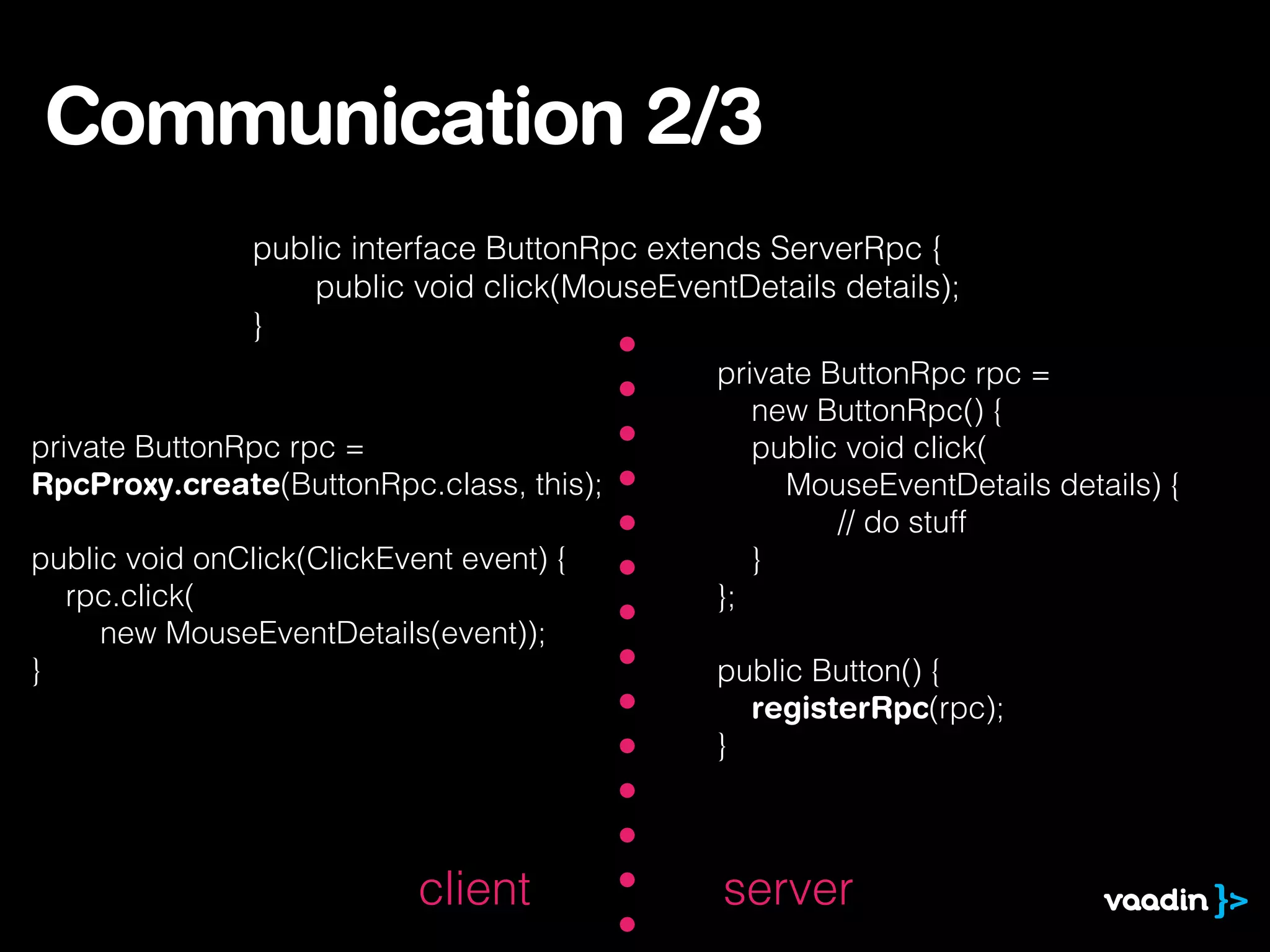 Communication 2/3
public interface ButtonRpc extends ServerRpc {
public void click(MouseEventDetails details);
}
private ButtonRpc rpc =
RpcProxy.create(ButtonRpc.class, this);
public void onClick(ClickEvent event) {
rpc.click(
new MouseEventDetails(event));
}
private ButtonRpc rpc =
new ButtonRpc() {
public void click(
MouseEventDetails details) {
// do stuff
}
};
public Button() {
registerRpc(rpc);
}
serverclient
 