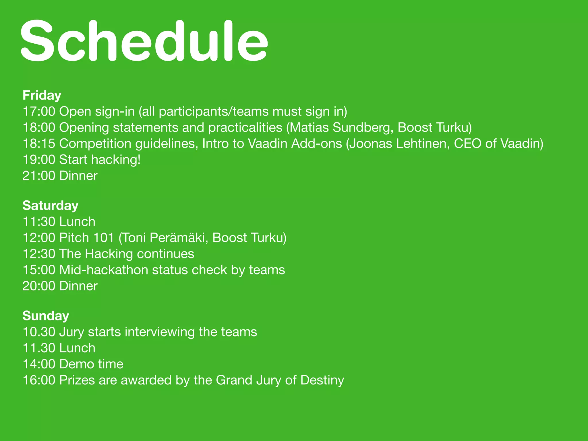 Schedule
Friday
17:00 Open sign-in (all participants/teams must sign in)
18:00 Opening statements and practicalities (Matias Sundberg, Boost Turku)
18:15 Competition guidelines, Intro to Vaadin Add-ons (Joonas Lehtinen, CEO of Vaadin)
19:00 Start hacking!
21:00 Dinner
Saturday
11:30 Lunch
12:00 Pitch 101 (Toni Perämäki, Boost Turku)
12:30 The Hacking continues
15:00 Mid-hackathon status check by teams
20:00 Dinner
Sunday
10.30 Jury starts interviewing the teams
11.30 Lunch
14:00 Demo time
16:00 Prizes are awarded by the Grand Jury of Destiny
 