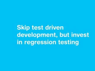 Skip test driven
development, but invest
in regression testing
 