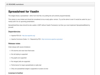 README.markdownREADME.markdown
Spreadsheet for Vaadin
The widget shows a spreadsheet - either from XLS file or by setting the cell contents programmatically.
This version is very limited and should be considered to be an early alpha -version. Try out the demo to see if it would be useful for you. I
mainly built it for an upcoming presentation.
SpreadsheetView class should be also usable in GWT without Vaadin Framework, but then you must implement SpreadsheetModel by
yourself.
Dependencies
Apache POI 3.8 - http://poi.apache.org/
Apache Commons Codec 1.5 - Required by POI - http://commons.apache.org/codec/
Release notes
Initial release with severe limitations:
All columns and rows have fixed sizes
No cell styling is supported
No graphs are supported
No merged cells are supported
Performance for larger spreadsheets is really bad
Only one spreadsheet widget is supported on screen at once
License & Author
 