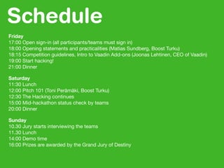 Schedule
Friday
17:00 Open sign-in (all participants/teams must sign in)
18:00 Opening statements and practicalities (Matias Sundberg, Boost Turku)
18:15 Competition guidelines, Intro to Vaadin Add-ons (Joonas Lehtinen, CEO of Vaadin)
19:00 Start hacking!
21:00 Dinner
Saturday
11:30 Lunch
12:00 Pitch 101 (Toni Perämäki, Boost Turku)
12:30 The Hacking continues
15:00 Mid-hackathon status check by teams
20:00 Dinner
Sunday
10.30 Jury starts interviewing the teams
11.30 Lunch
14:00 Demo time
16:00 Prizes are awarded by the Grand Jury of Destiny
 