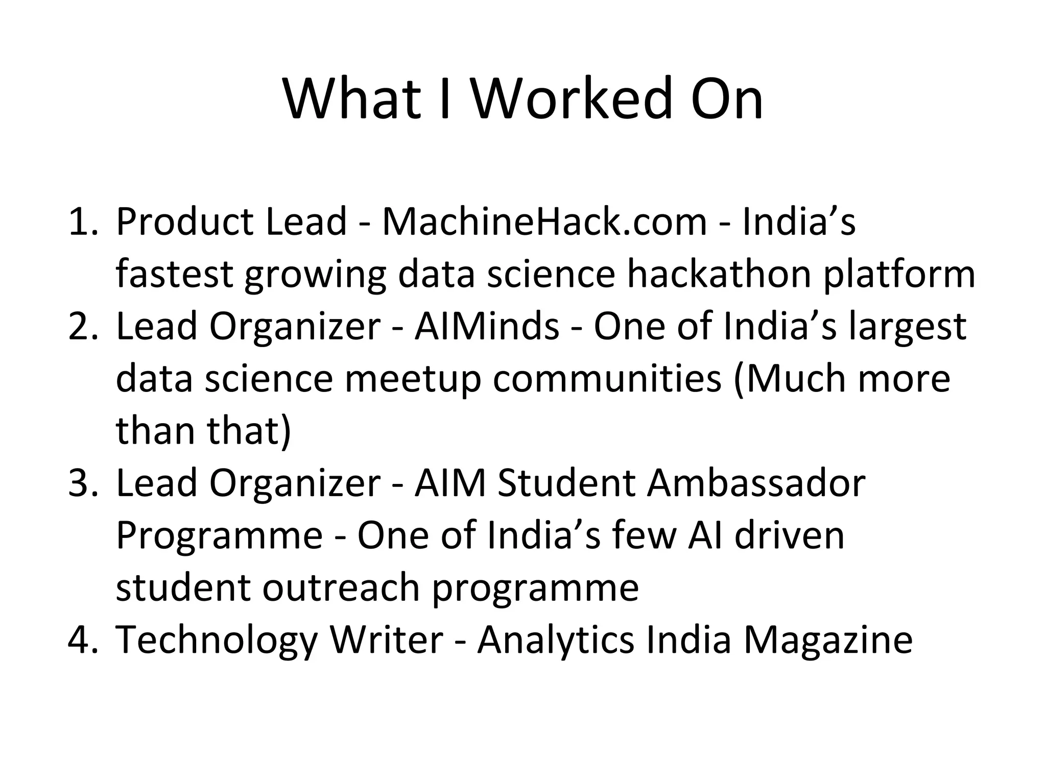 What I Worked On
1. Product Lead - MachineHack.com - India’s
fastest growing data science hackathon platform
2. Lead Organizer - AIMinds - One of India’s largest
data science meetup communities (Much more
than that)
3. Lead Organizer - AIM Student Ambassador
Programme - One of India’s few AI driven
student outreach programme
4. Technology Writer - Analytics India Magazine
 