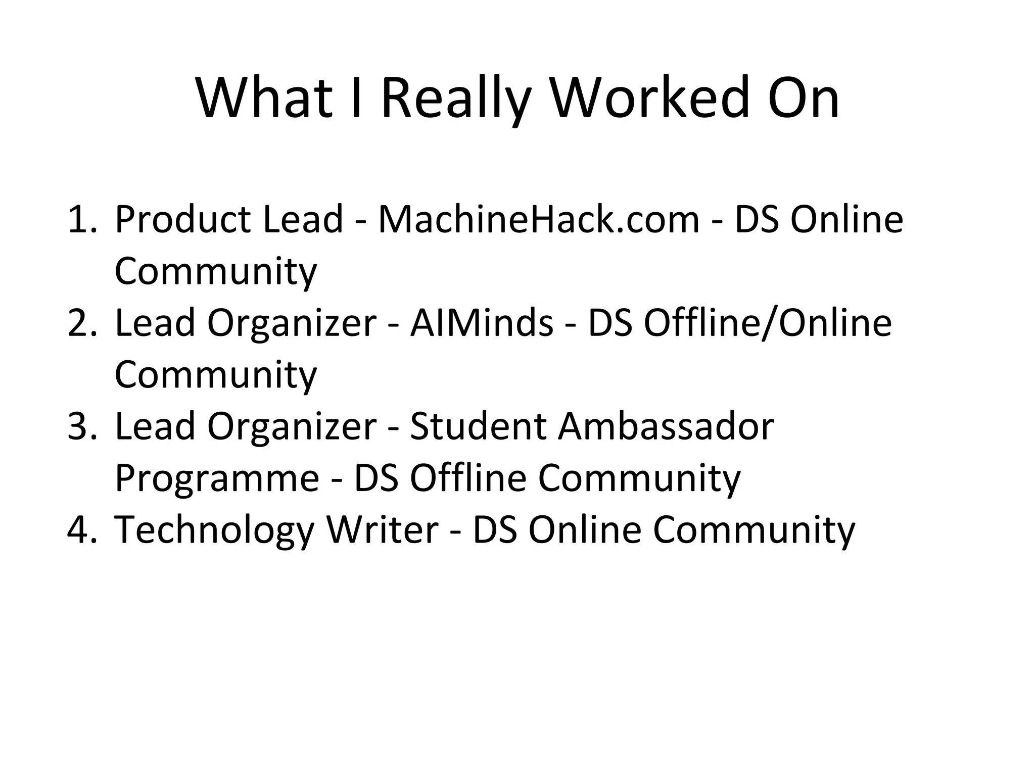 What I Really Worked On
1. Product Lead - MachineHack.com - DS Online
Community
2. Lead Organizer - AIMinds - DS Offline/Online
Community
3. Lead Organizer - Student Ambassador
Programme - DS Offline Community
4. Technology Writer - DS Online Community
 