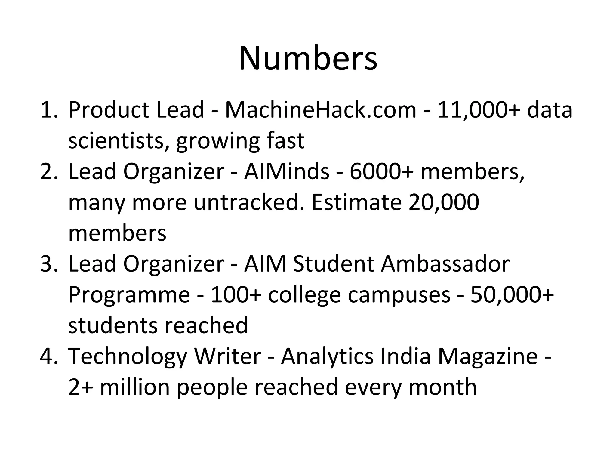 Numbers
1. Product Lead - MachineHack.com - 11,000+ data
scientists, growing fast
2. Lead Organizer - AIMinds - 6000+ members,
many more untracked. Estimate 20,000
members
3. Lead Organizer - AIM Student Ambassador
Programme - 100+ college campuses - 50,000+
students reached
4. Technology Writer - Analytics India Magazine -
2+ million people reached every month
 
