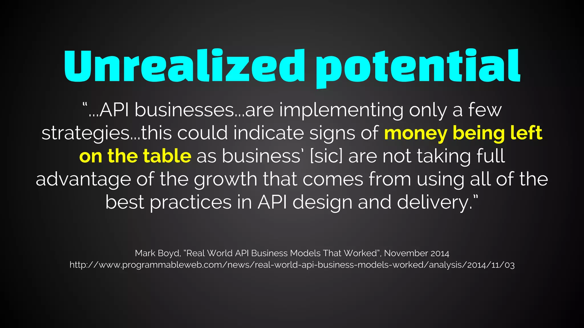 Unrealizedpotential
“...API businesses...are implementing only a few
strategies...this could indicate signs of money being left
on the table as business’ [sic] are not taking full
advantage of the growth that comes from using all of the
best practices in API design and delivery.”
Mark Boyd, “Real World API Business Models That Worked”, November 2014
http://www.programmableweb.com/news/real-world-api-business-models-worked/analysis/2014/11/03
 