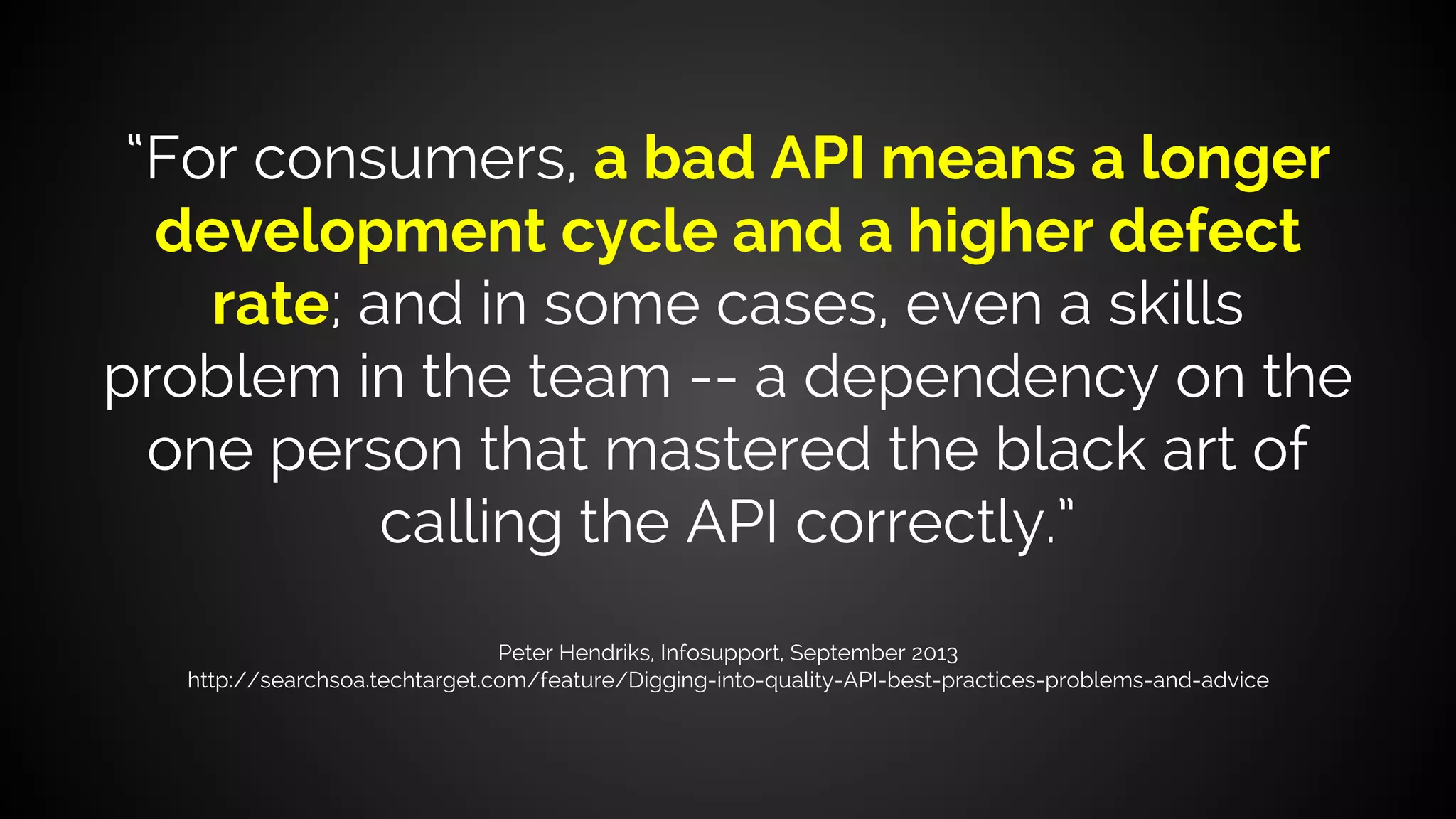 “For consumers, a bad API means a longer
development cycle and a higher defect
rate; and in some cases, even a skills
problem in the team -- a dependency on the
one person that mastered the black art of
calling the API correctly.”
Peter Hendriks, Infosupport, September 2013
http://searchsoa.techtarget.com/feature/Digging-into-quality-API-best-practices-problems-and-advice
 