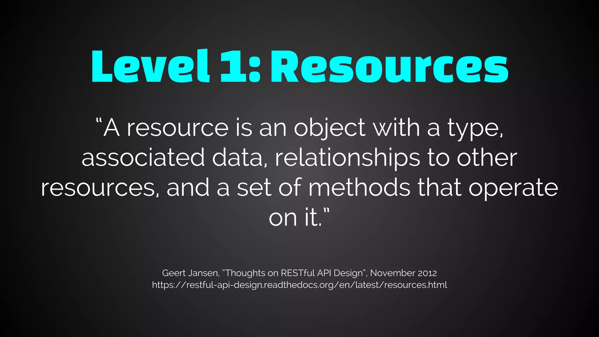 Level1: Resources
“A resource is an object with a type,
associated data, relationships to other
resources, and a set of methods that operate
on it.”
Geert Jansen, “Thoughts on RESTful API Design”, November 2012
https://restful-api-design.readthedocs.org/en/latest/resources.html
 