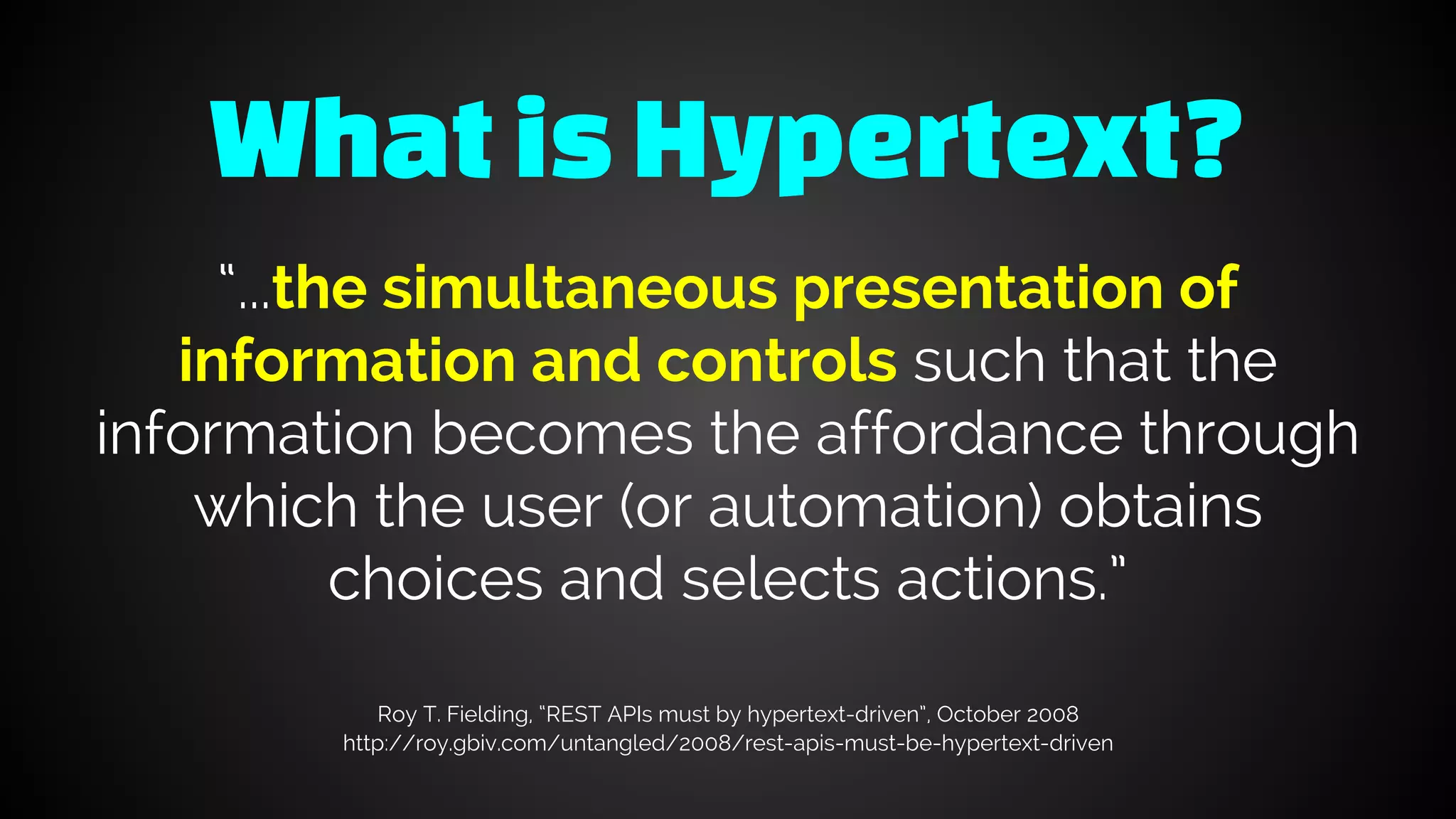 WhatisHypertext?
“...the simultaneous presentation of
information and controls such that the
information becomes the affordance through
which the user (or automation) obtains
choices and selects actions.”
Roy T. Fielding, “REST APIs must by hypertext-driven”, October 2008
http://roy.gbiv.com/untangled/2008/rest-apis-must-be-hypertext-driven
 