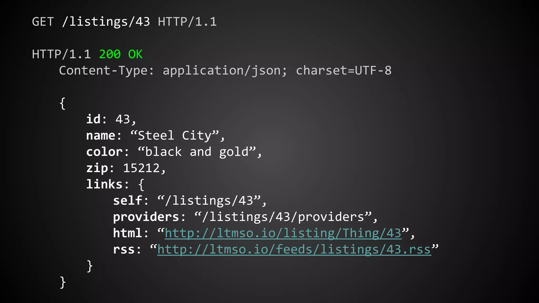 GET /listings/43 HTTP/1.1
HTTP/1.1 200 OK
Content-Type: application/json; charset=UTF-8
{
id: 43,
name: “Steel City”,
color: “black and gold”,
zip: 15212,
links: {
self: “/listings/43”,
providers: “/listings/43/providers”,
html: “http://ltmso.io/listing/Thing/43”,
rss: “http://ltmso.io/feeds/listings/43.rss”
}
}
 