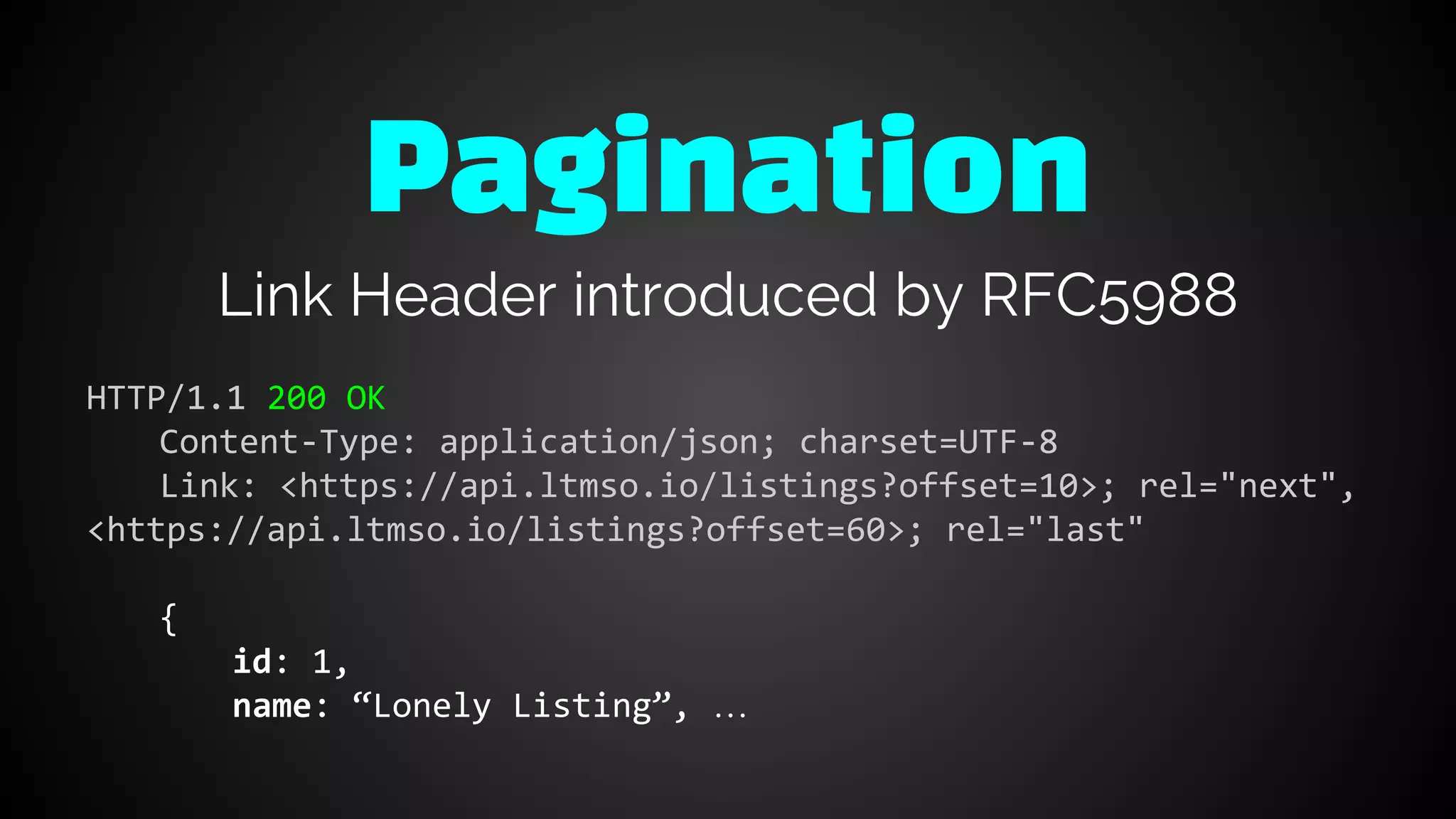 Link Header introduced by RFC5988
HTTP/1.1 200 OK
Content-Type: application/json; charset=UTF-8
Link: <https://api.ltmso.io/listings?offset=10>; rel="next",
<https://api.ltmso.io/listings?offset=60>; rel="last"
{
id: 1,
name: “Lonely Listing”, …
Pagination
 