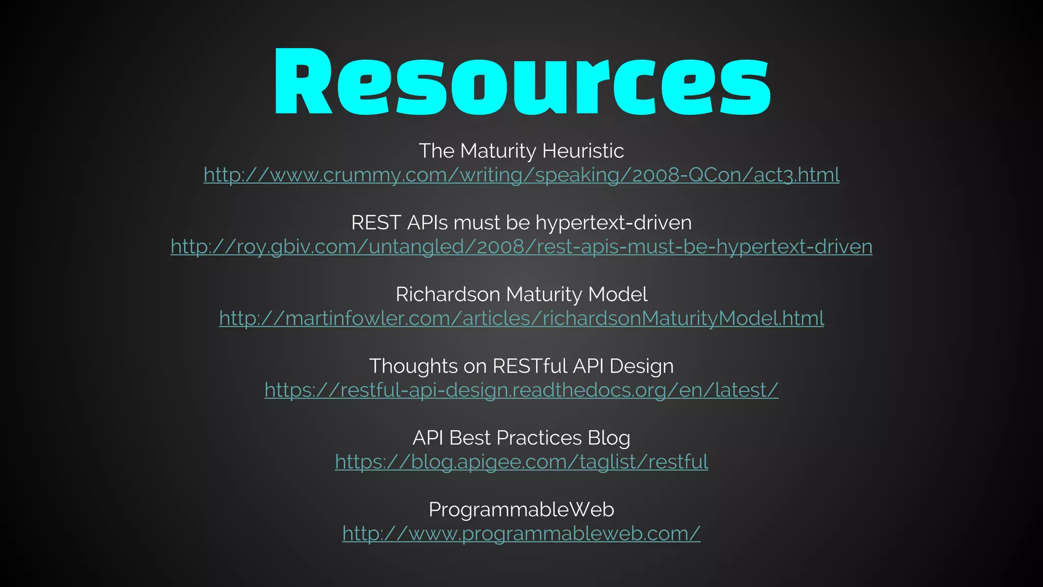 ResourcesThe Maturity Heuristic
http://www.crummy.com/writing/speaking/2008-QCon/act3.html
REST APIs must be hypertext-driven
http://roy.gbiv.com/untangled/2008/rest-apis-must-be-hypertext-driven
Richardson Maturity Model
http://martinfowler.com/articles/richardsonMaturityModel.html
Thoughts on RESTful API Design
https://restful-api-design.readthedocs.org/en/latest/
API Best Practices Blog
https://blog.apigee.com/taglist/restful
ProgrammableWeb
http://www.programmableweb.com/
 