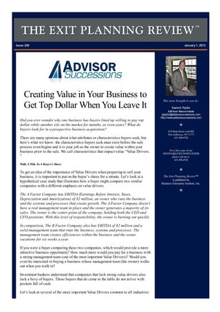 Issue 248 January1, 2013
Creating Value inYour Business to
Get Top Dollar WhenYou Leave It
Did you ever wonder why one business has buyers lined up willing to pay top
dollar while another sits on the market for months, or even years? What do
buyers look for in a prospective business acquisition?
There are many opinions about what attributes or characteristics buyers seek, but
here’s what we know: the characteristics buyers seek must exist before the sale
process even begins and it is your job as the owner to create value within your
business prior to the sale. We call characteristics that impact value “Value Drivers.
”
Walk A Mile InA Buyer’s Shoes
To get an idea of the importance of Value Drivers when preparing to sell your
business, it is important to put on the buyer’s shoes for a minute. Let’s look at a
hypothetical case study that illustrates how a buyer might compare two similar
companies with a different emphasis on value drivers.
The A Factor Company has EBITDA (Earnings Before Interest, Taxes,
Depreciation and Amortization) of $2 million, an owner who runs the business
and the systems and processes that create growth. The A Factor Company doesn’t
have a real management team in place and the owner generates a majority of its
sales. The owner is the center point of the company, holding both the CEO and
CFO positions. With this level of responsibility, the owner is burning out quickly.
In comparison, The B Factor Company also has EBITDA of $2 million and a
solid management team that runs the business, systems and processes. The
management team creates efficiencies within the business and the owner
vacations for six weeks a year.
If you were a buyer comparing these two companies, which would provide a more
attractive business opportunity? How much more would you pay for a business with
a strong management team (one of the most important Value Drivers)? Would you
even be interested in buying a business whose management team (the owner) walks
out when you walk in?
Investment bankers understand that companies that lack strong value drivers also
lack a bevy of buyers. Those buyers that do come to the table do not arrive with
pockets full of cash.
Let’s look at several of the more important Value Drivers common to all industries:
This issue brought to you by:
Garrett Taylor
Advisor Successions
gtaylor@advisorsuccessions.com
http://www.advisorsuccessions.com
414 Main Street suite302
Port Jefferson, NY11777
631-509-4720
For a free copy of our
INEVITABILITIES WHITEPAPER
please call me at
631-509-4720
The Exit Planning Review™
is published by
Business Enterprise Institute, Inc.
 