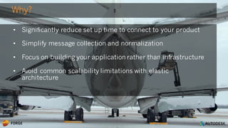 © 2016 Autodesk
• Significantly reduce set up time to connect to your product
• Simplify message collection and normalization
• Focus on building your application rather than infrastructure
• Avoid common scalability limitations with elastic
architecture
Why?
 