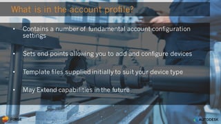 © 2016 Autodesk
What is in the account profile?
• Contains a number of fundamental account configuration
settings
• Sets end points allowing you to add and configure devices
• Template files supplied initially to suit your device type
• May Extend capabilities in the future
 