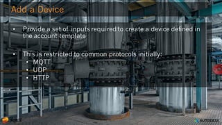 © 2016 Autodesk
Add a Device
• Provide a set of inputs required to create a device defined in
the account template
• This is restricted to common protocols initially:
• MQTT
• UDP
• HTTP
 