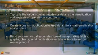 © 2016 Autodesk
Build Application
• Typically the value in collecting device data is the visualization
and analysis of operational conditions
• Create a custom application to feed data into a mathematical or
analysis tool
• Build your own visualization dashboard incorporating tables,
graphs, charts, send notifications or take actions based on
message input
 
