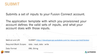 © 2016 Autodesk
Method and URI SUBMIT https://developer.api.autodesk.com/sc-nexus-api/rest/broker
Required OAuth Scopes data : read, data : write
Data Format XML String
SUBMIT
© 2016 Autodesk
Submits a set of inputs to your Fusion Connect account.
The application template with which you provisioned your
account defines the valid sets of inputs, and what your
account does with those inputs.
 