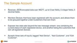 © 2016 Autodesk
 Receives JSON-encoded data over MQTT, up to 5 text fields, 5 integer fields, 5
decimal fields.
 Monitors Devices that have been registered with the account, and allows them
to be grouped together under Customers that own them
 Exposes two data sets beyond the raw message stream: one containing the
current status of each registered device, and another listing the customers that
own all registered devices.
 Accepts three sets of inputs, tagged “Add Device”, “Add Customer”, and “Edit
Customer”.
The Sample Account
© 2016 Autodesk
 