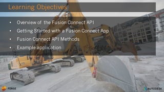 © 2016 Autodesk
Learning Objectives
• Overview of the Fusion Connect API
• Getting Started with a Fusion Connect App
• Fusion Connect API Methods
• Example application
 