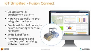 © 2016 Autodesk
IoT Simplified - Fusion Connect
• Cloud Native IoT
development platform
• Hardware agnostic inc pre-
integrated partners
• Emulate & test IoT concepts
before acquiring expensive
hardware
• White Label Tools
• Removes expense and
complexity of launching
software business
Roller A016
 
