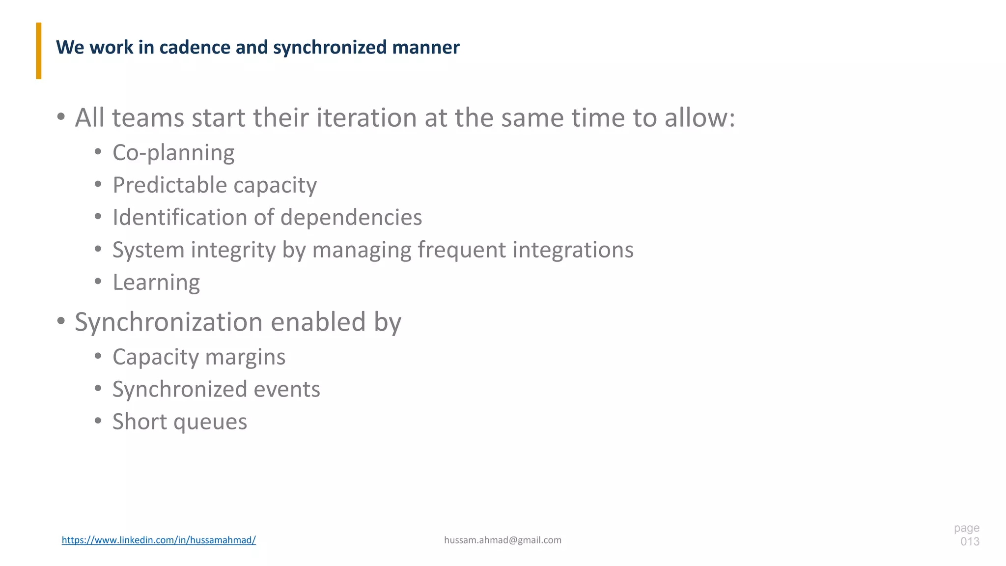 page
013
We work in cadence and synchronized manner
• All teams start their iteration at the same time to allow:
• Co-planning
• Predictable capacity
• Identification of dependencies
• System integrity by managing frequent integrations
• Learning
• Synchronization enabled by
• Capacity margins
• Synchronized events
• Short queues
https://www.linkedin.com/in/hussamahmad/ hussam.ahmad@gmail.com
 