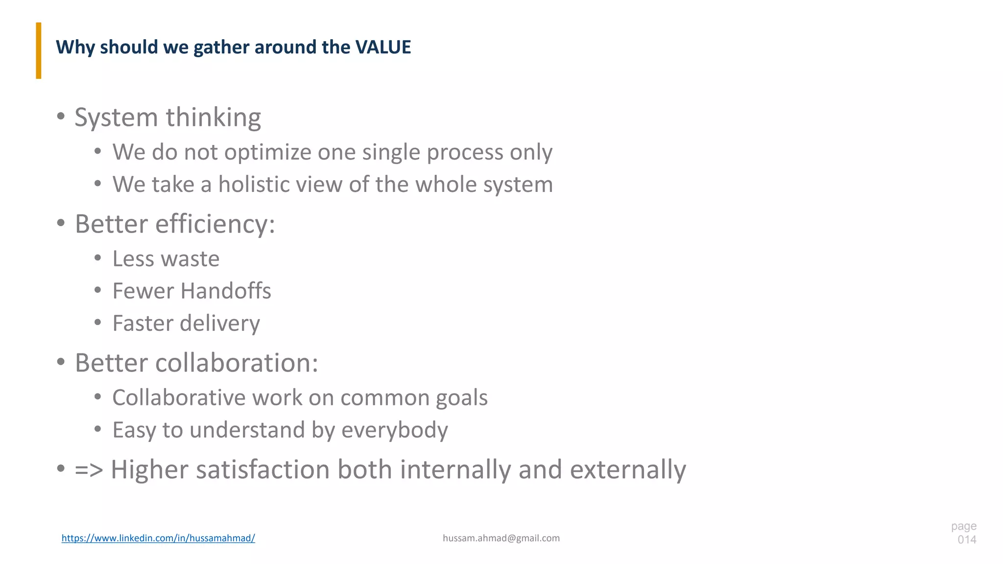 page
014
Why should we gather around the VALUE
• System thinking
• We do not optimize one single process only
• We take a holistic view of the whole system
• Better efficiency:
• Less waste
• Fewer Handoffs
• Faster delivery
• Better collaboration:
• Collaborative work on common goals
• Easy to understand by everybody
• => Higher satisfaction both internally and externally
https://www.linkedin.com/in/hussamahmad/ hussam.ahmad@gmail.com
 