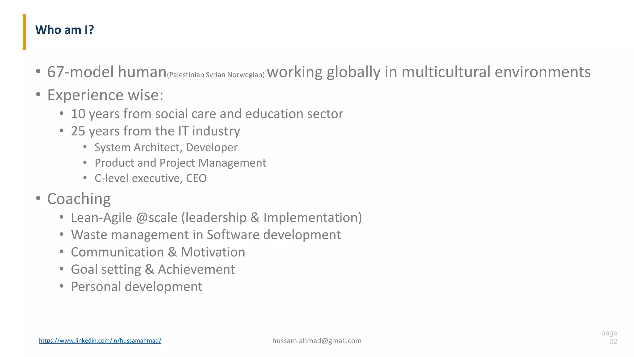 page
02
Who am I?
• 67-model human(Palestinian Syrian Norwegian) working globally in multicultural environments
• Experience wise:
• 10 years from social care and education sector
• 25 years from the IT industry
• System Architect, Developer
• Product and Project Management
• C-level executive, CEO
• Coaching
• Lean-Agile @scale (leadership & Implementation)
• Waste management in Software development
• Communication & Motivation
• Goal setting & Achievement
• Personal development
hussam.ahmad@gmail.comhttps://www.linkedin.com/in/hussamahmad/
 