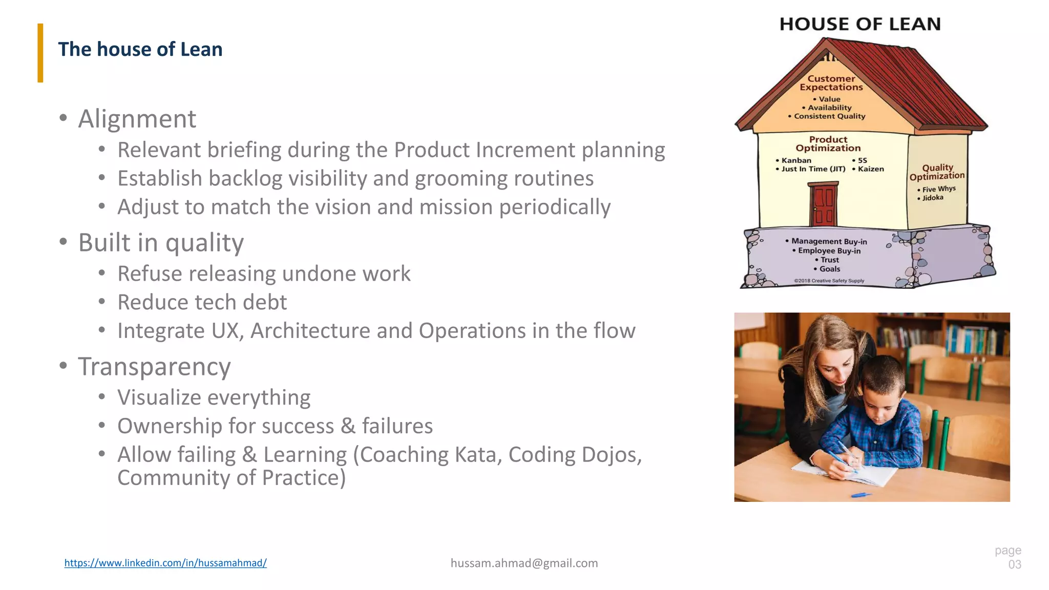 page
03
The house of Lean
• Alignment
• Relevant briefing during the Product Increment planning
• Establish backlog visibility and grooming routines
• Adjust to match the vision and mission periodically
• Built in quality
• Refuse releasing undone work
• Reduce tech debt
• Integrate UX, Architecture and Operations in the flow
• Transparency
• Visualize everything
• Ownership for success & failures
• Allow failing & Learning (Coaching Kata, Coding Dojos,
Community of Practice)
https://www.linkedin.com/in/hussamahmad/ hussam.ahmad@gmail.com
 