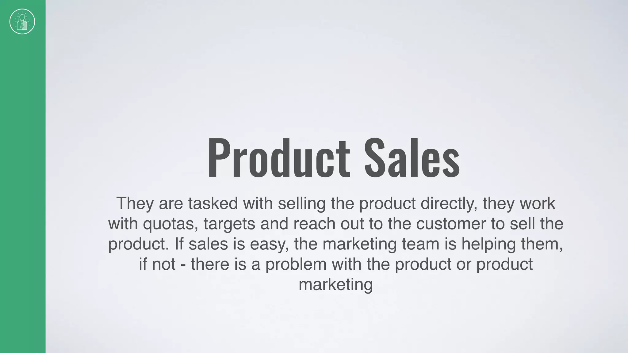 Product Sales
They are tasked with selling the product directly, they work
with quotas, targets and reach out to the customer to sell the
product. If sales is easy, the marketing team is helping them,
if not - there is a problem with the product or product
marketing
 