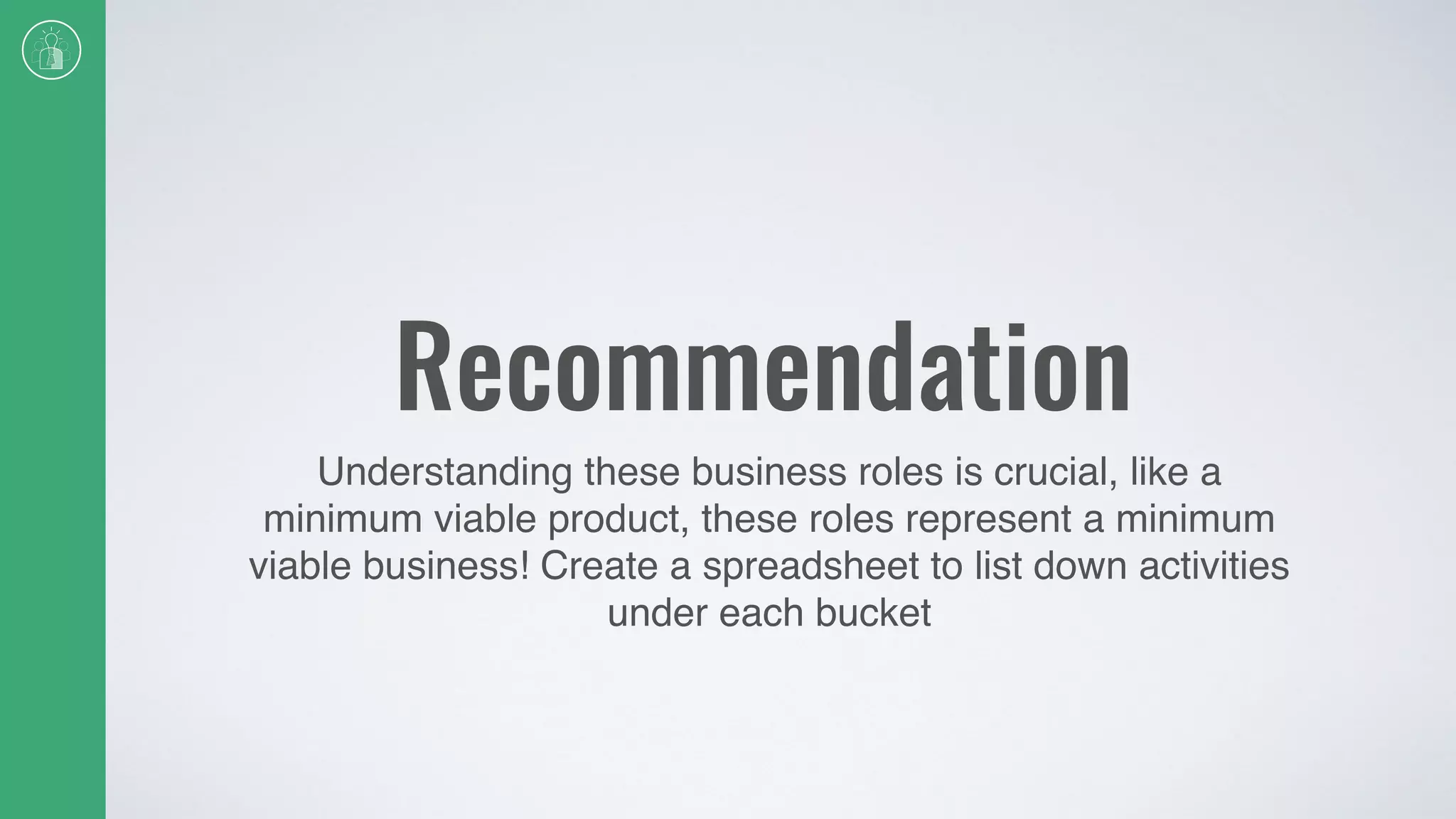 Recommendation
Understanding these business roles is crucial, like a
minimum viable product, these roles represent a minimum
viable business! Create a spreadsheet to list down activities
under each bucket
 
