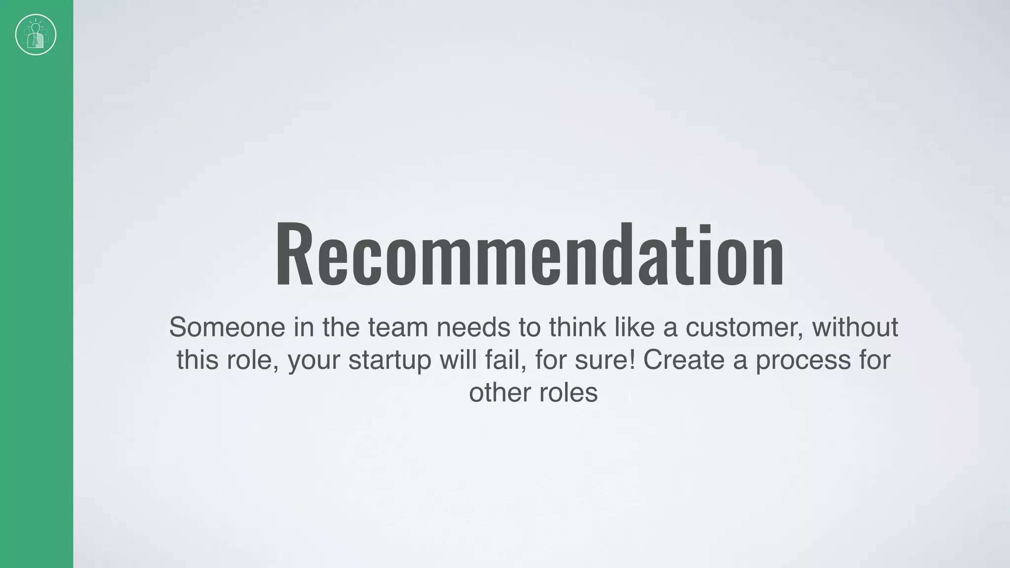 Recommendation
Someone in the team needs to think like a customer, without
this role, your startup will fail, for sure! Create a process for
other roles
 