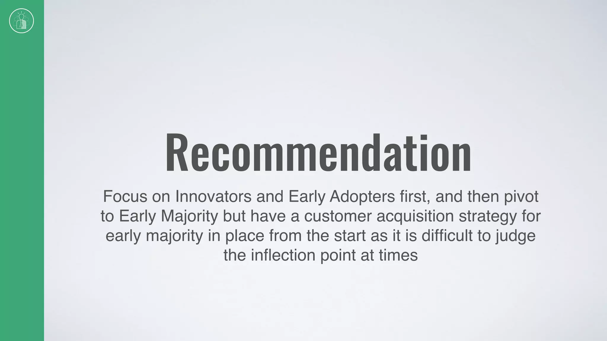 Recommendation
Focus on Innovators and Early Adopters ﬁrst, and then pivot
to Early Majority but have a customer acquisition strategy for
early majority in place from the start as it is difﬁcult to judge
the inﬂection point at times
 