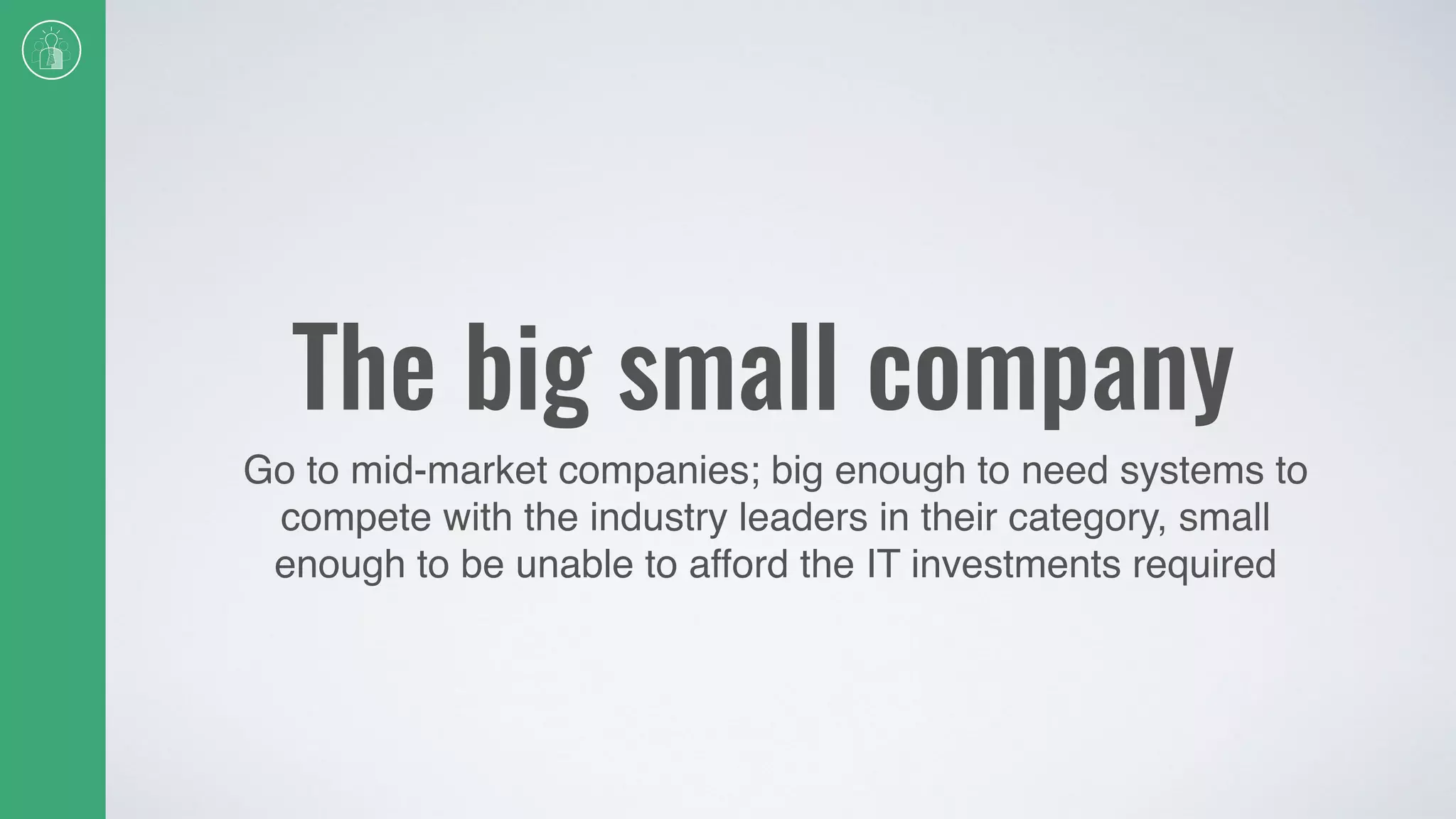 The big small company
Go to mid-market companies; big enough to need systems to
compete with the industry leaders in their category, small
enough to be unable to afford the IT investments required
 