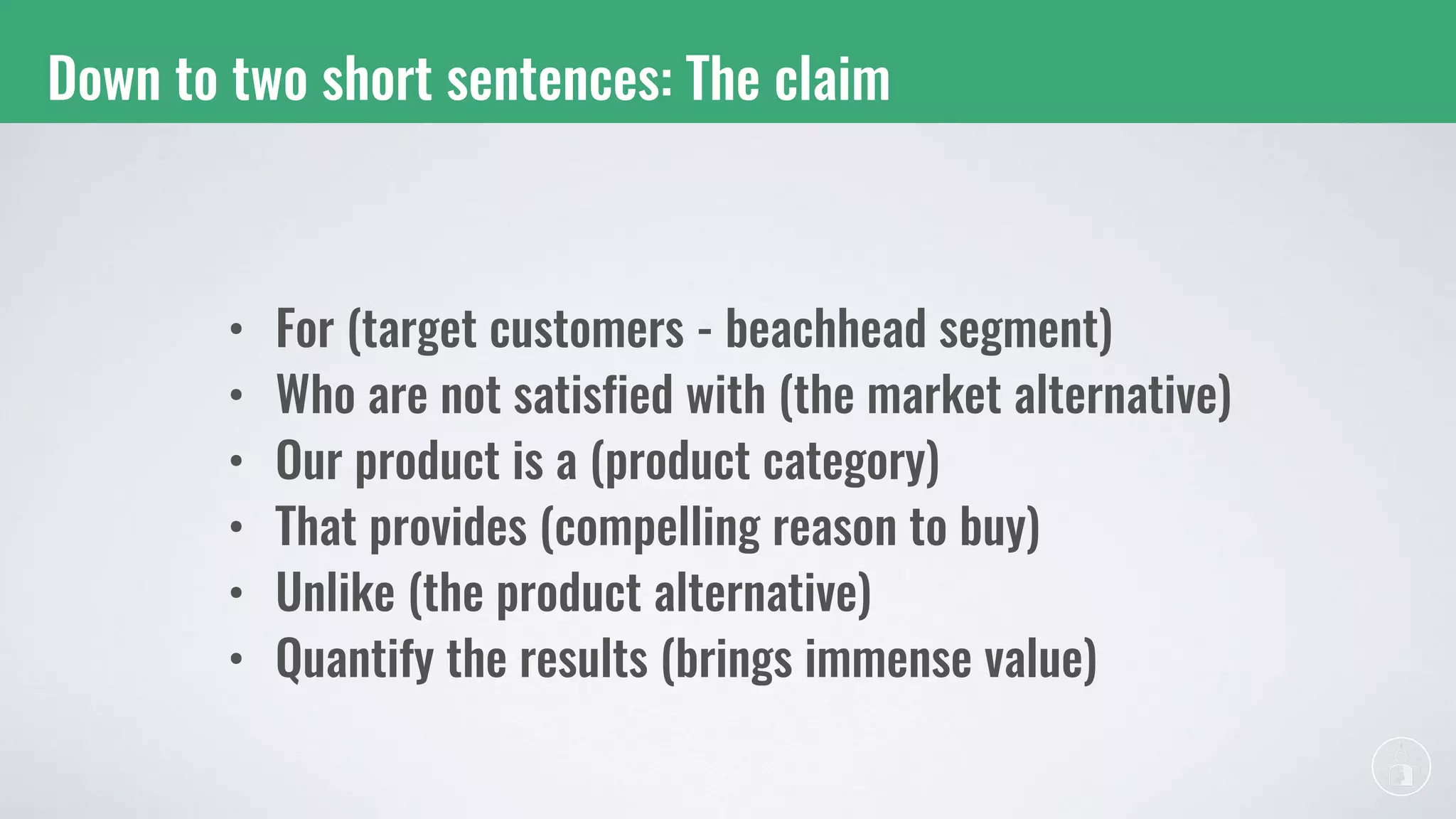Down to two short sentences: The claim
• For (target customers - beachhead segment)
• Who are not satisfied with (the market alternative)
• Our product is a (product category)
• That provides (compelling reason to buy)
• Unlike (the product alternative)
• Quantify the results (brings immense value)
 