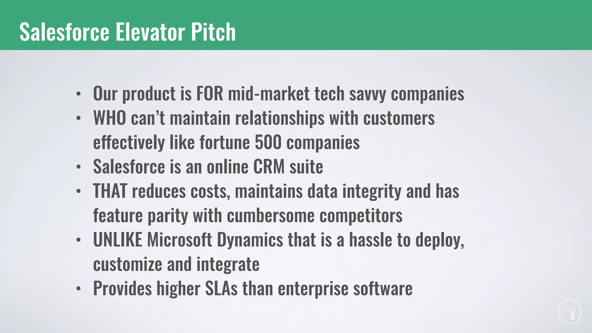 Salesforce Elevator Pitch
• Our product is FOR mid-market tech savvy companies
• WHO can’t maintain relationships with customers
effectively like fortune 500 companies
• Salesforce is an online CRM suite
• THAT reduces costs, maintains data integrity and has
feature parity with cumbersome competitors
• UNLIKE Microsoft Dynamics that is a hassle to deploy,
customize and integrate
• Provides higher SLAs than enterprise software
 