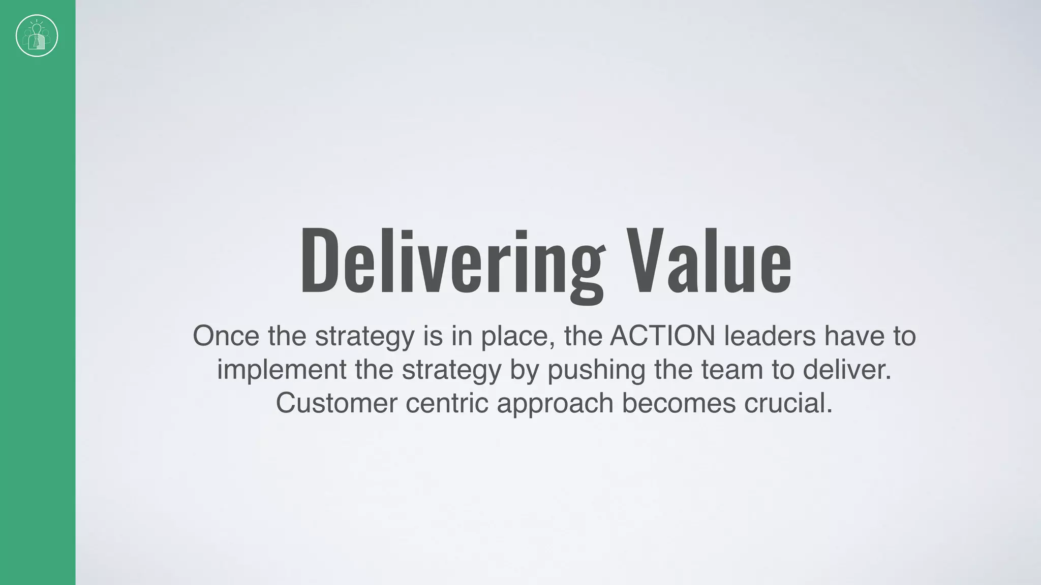 Delivering Value
Once the strategy is in place, the ACTION leaders have to
implement the strategy by pushing the team to deliver.
Customer centric approach becomes crucial.
 