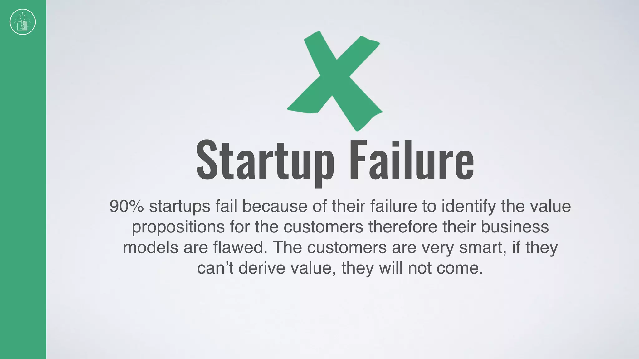 Startup Failure
90% startups fail because of their failure to identify the value
propositions for the customers therefore their business
models are ﬂawed. The customers are very smart, if they
can’t derive value, they will not come.
 