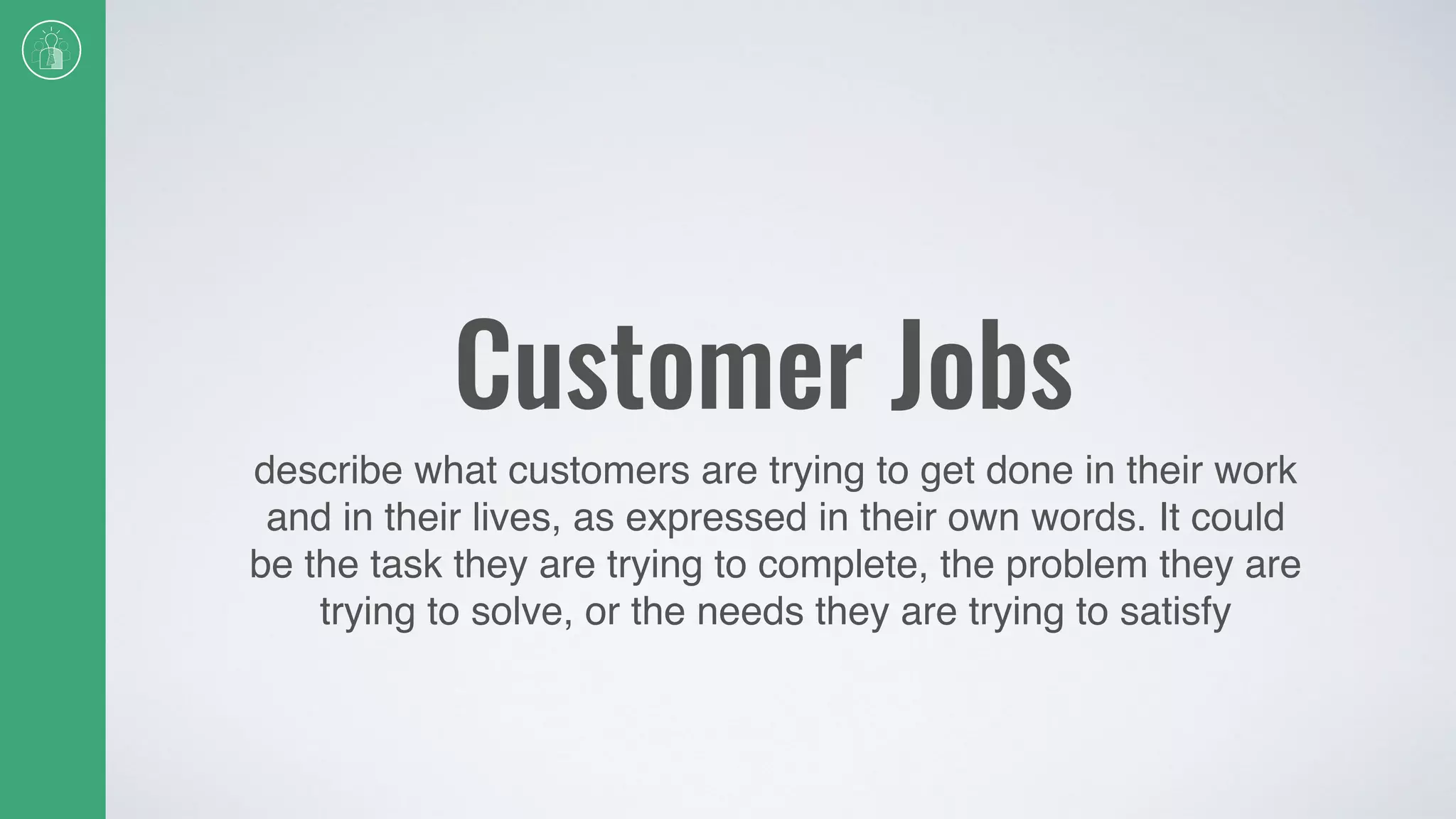 Customer Jobs
describe what customers are trying to get done in their work
and in their lives, as expressed in their own words. It could
be the task they are trying to complete, the problem they are
trying to solve, or the needs they are trying to satisfy
 