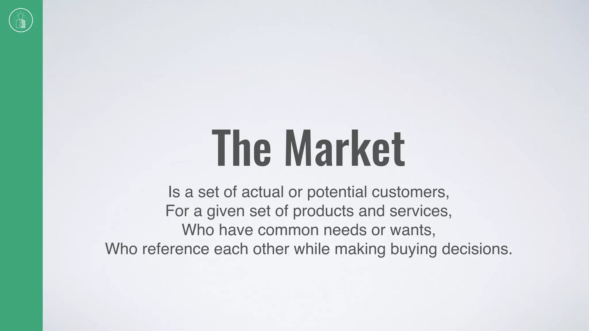 The Market
Is a set of actual or potential customers,
For a given set of products and services,
Who have common needs or wants,
Who reference each other while making buying decisions.
 
